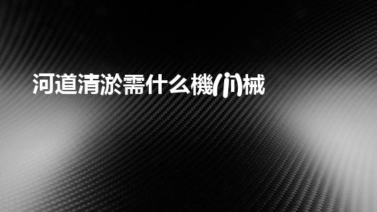 河道清淤需什么機(jī)械解放城市河道，清新水環(huán)境，改變你的生活！